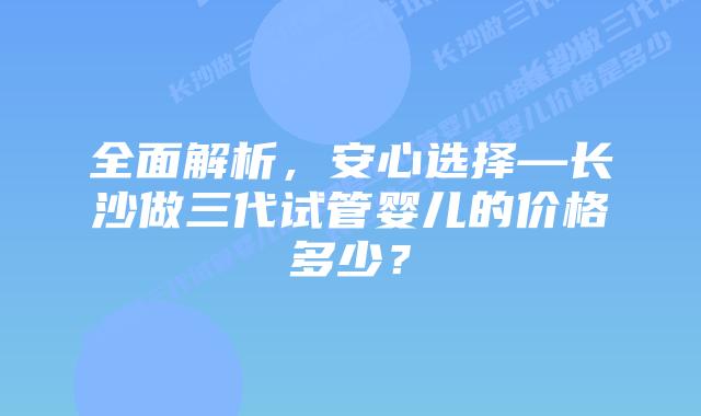 全面解析，安心选择—长沙做三代试管婴儿的价格多少？
