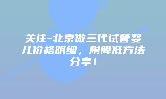 关注-北京做三代试管婴儿价格明细，附降低方法分享！