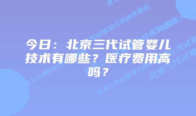 今日：北京三代试管婴儿技术有哪些？医疗费用高吗？