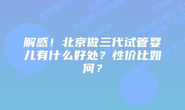 解惑！北京做三代试管婴儿有什么好处？性价比如何？