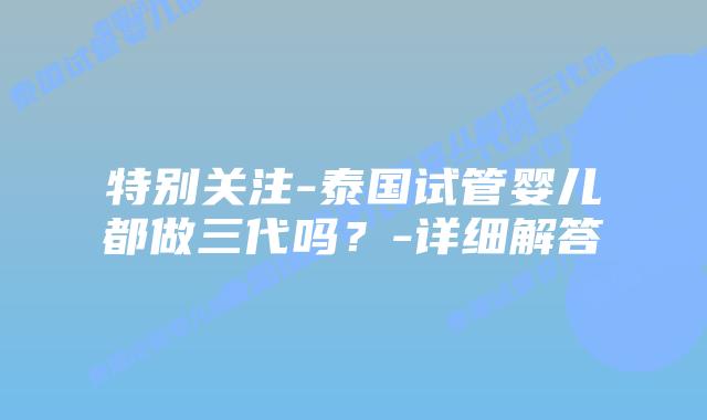 特别关注-泰国试管婴儿都做三代吗？-详细解答