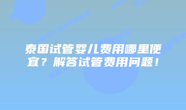 泰国试管婴儿费用哪里便宜？解答试管费用问题！