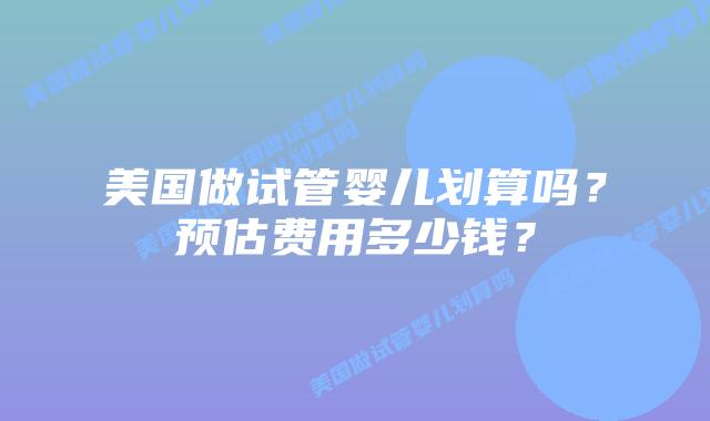 美国做试管婴儿划算吗？预估费用多少钱？