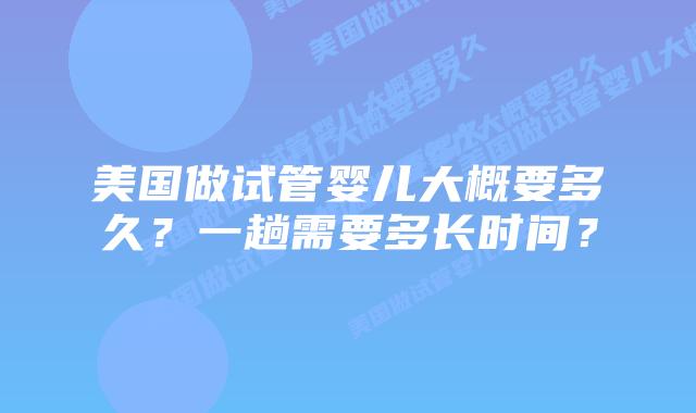 美国做试管婴儿大概要多久？一趟需要多长时间？