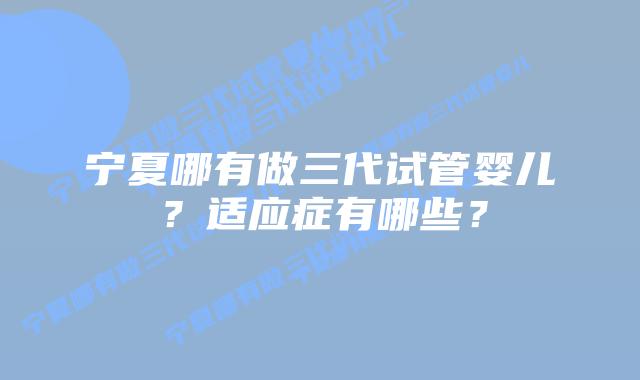 宁夏哪有做三代试管婴儿?适应症有哪些?插图 宁夏哪有做三代试管婴儿?适应症有哪些?
