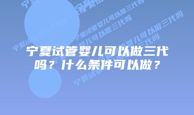 宁夏试管婴儿可以做三代吗？什么条件可以做？
