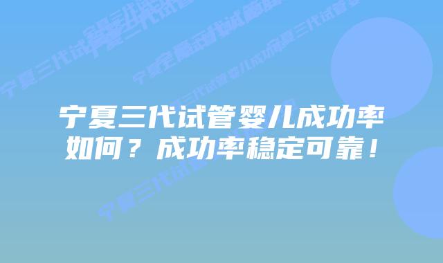 宁夏三代试管婴儿成功率如何？成功率稳定可靠！
