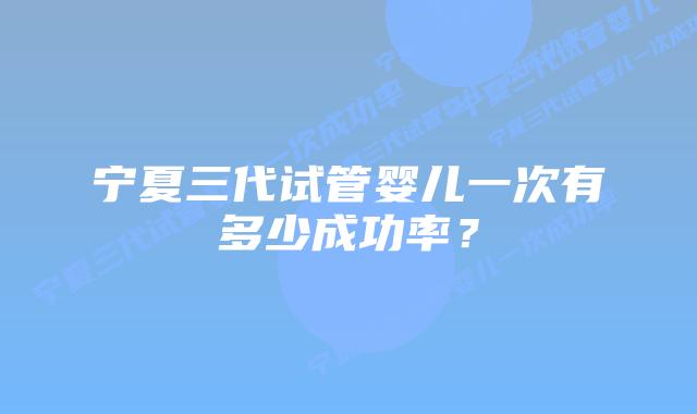 宁夏三代试管婴儿一次有多少成功率？