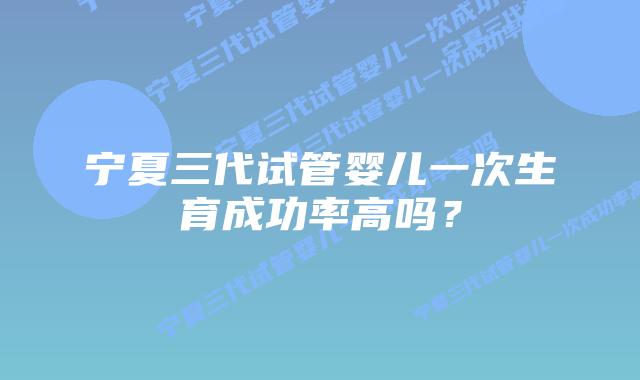 宁夏三代试管婴儿一次生育成功率高吗?插图 宁夏三代试管婴儿一次生育成功率高吗?