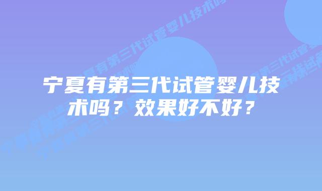 宁夏有第三代试管婴儿技术吗？效果好不好？