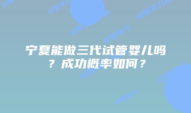 宁夏能做三代试管婴儿吗？成功概率如何？