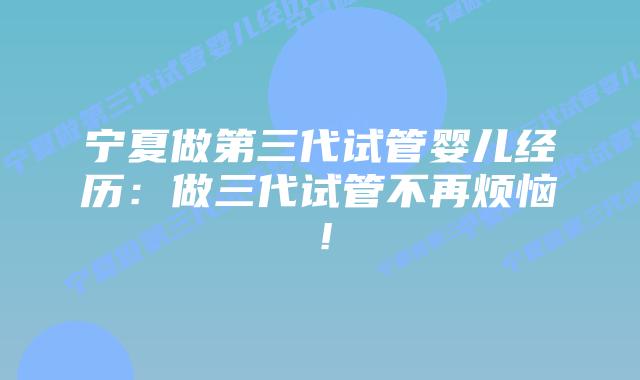 宁夏做第三代试管婴儿经历：做三代试管不再烦恼！