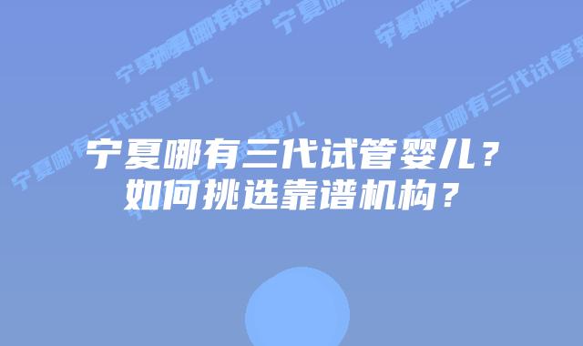 宁夏哪有三代试管婴儿？如何挑选靠谱机构？