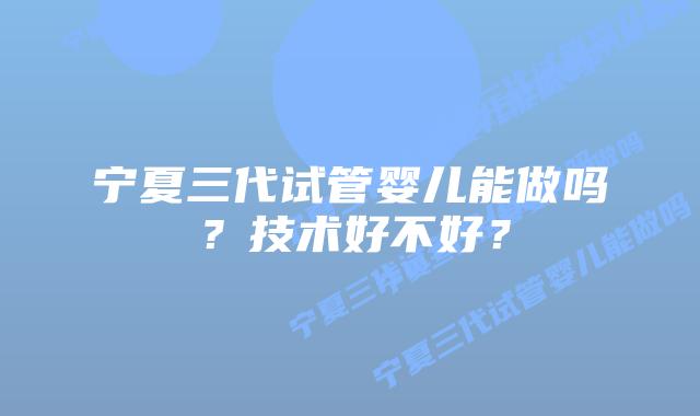 宁夏三代试管婴儿能做吗？技术好不好？