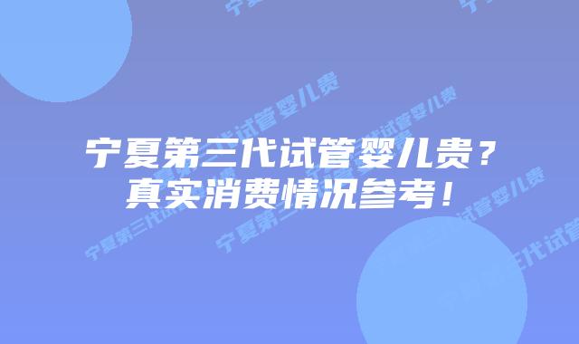 宁夏第三代试管婴儿贵？真实消费情况参考！