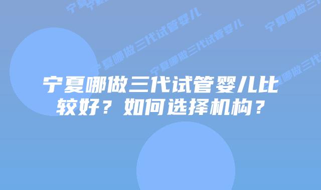 宁夏哪做三代试管婴儿比较好？如何选择机构？