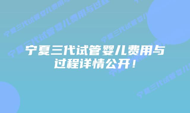 宁夏三代试管婴儿费用与过程详情公开！