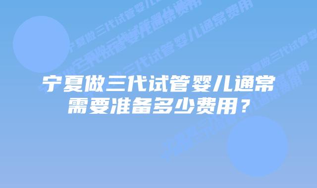 宁夏做三代试管婴儿通常需要准备多少费用？
