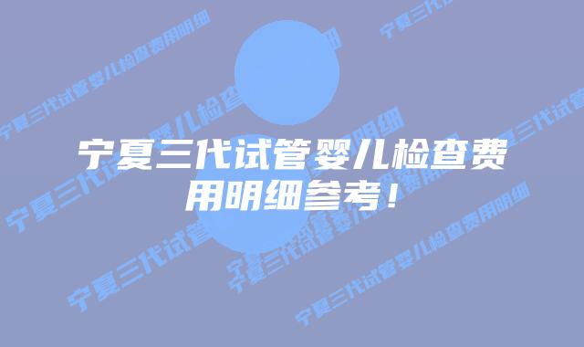 宁夏三代试管婴儿检查费用明细参考！