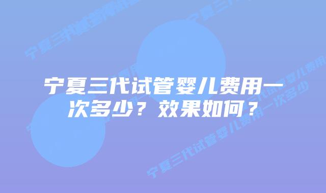宁夏三代试管婴儿费用一次多少？效果如何？