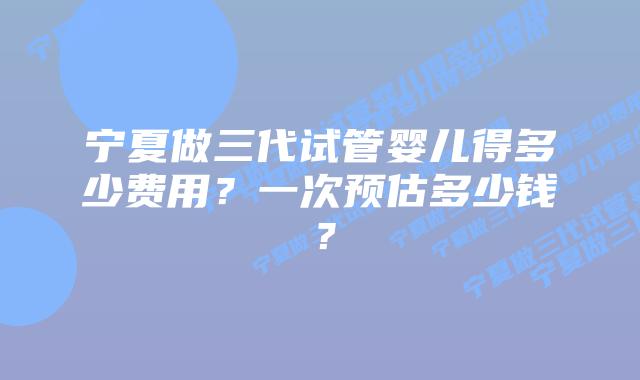 宁夏做三代试管婴儿得多少费用？一次预估多少钱？