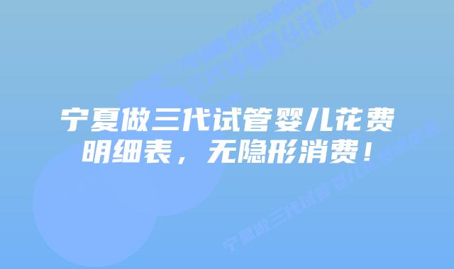 宁夏做三代试管婴儿花费明细表，无隐形消费！