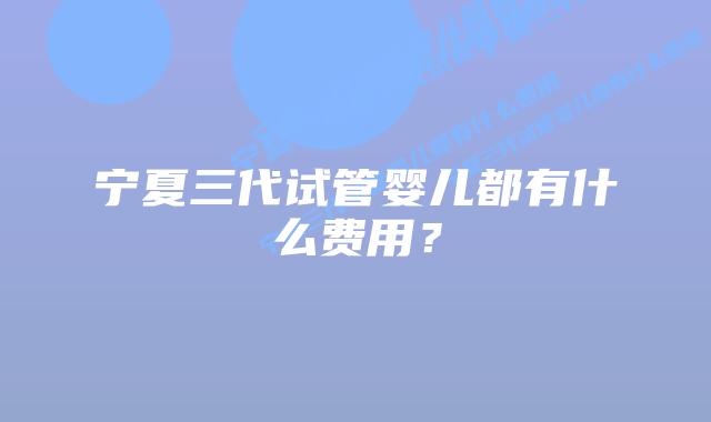 宁夏三代试管婴儿都有什么费用？