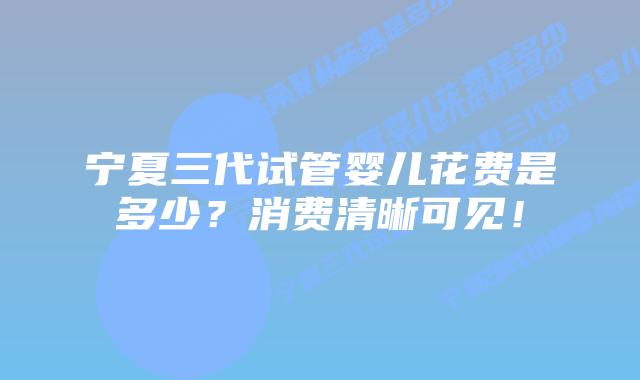 宁夏三代试管婴儿花费是多少？消费清晰可见！