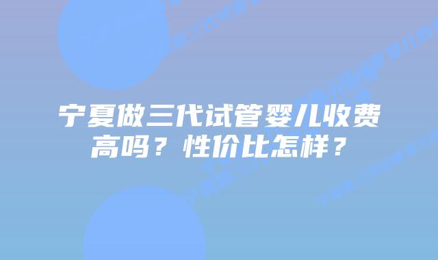 宁夏做三代试管婴儿收费高吗？性价比怎样？