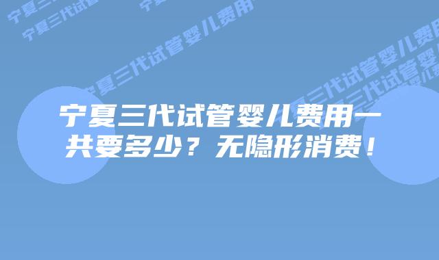 宁夏三代试管婴儿费用一共要多少？无隐形消费！