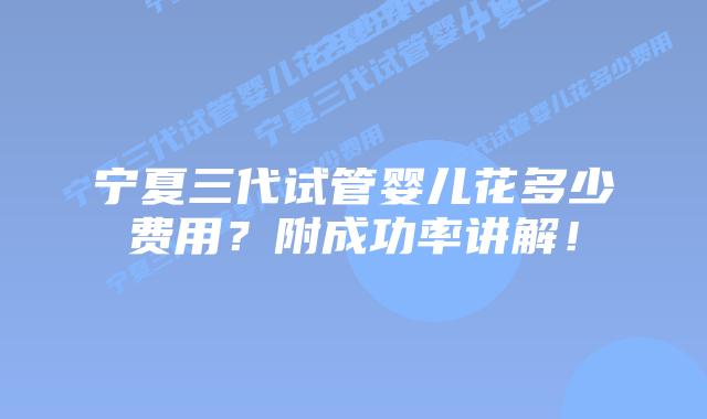 宁夏三代试管婴儿花多少费用？附成功率讲解！