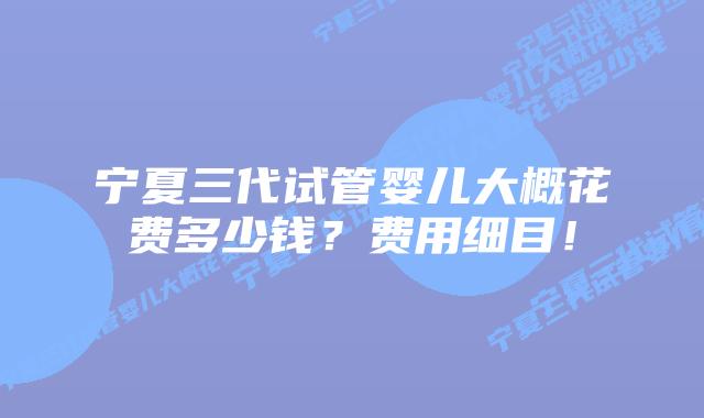 宁夏三代试管婴儿大概花费多少钱？费用细目！