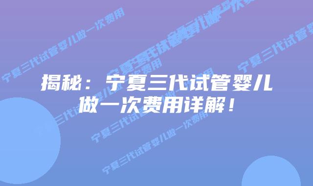 揭秘：宁夏三代试管婴儿做一次费用详解！