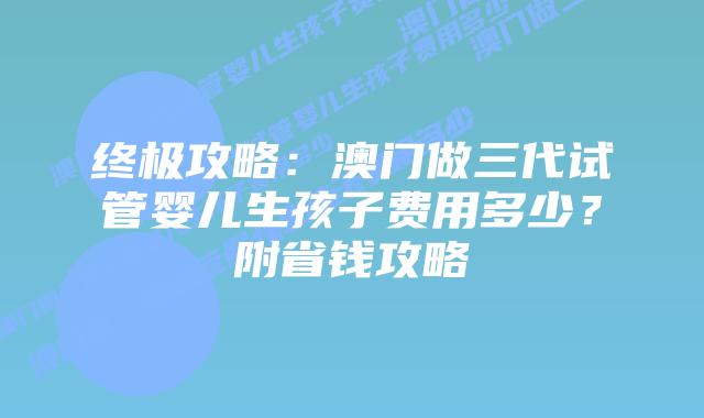终极攻略：澳门做三代试管婴儿生孩子费用多少？附省钱攻略