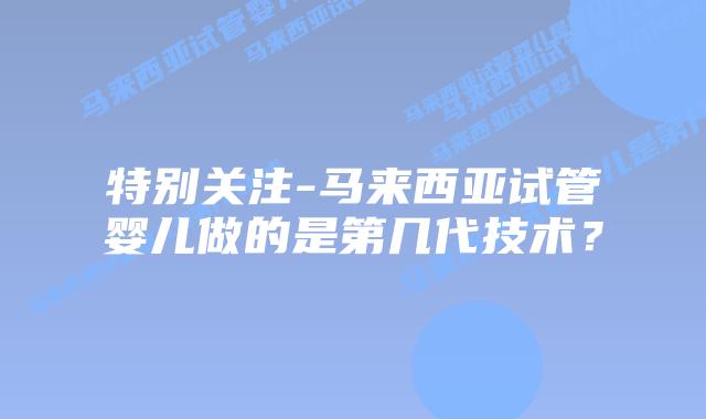 特别关注-马来西亚试管婴儿做的是第几代技术？