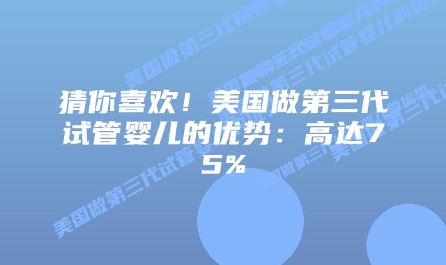 猜你喜欢！美国做第三代试管婴儿的优势：高达75%