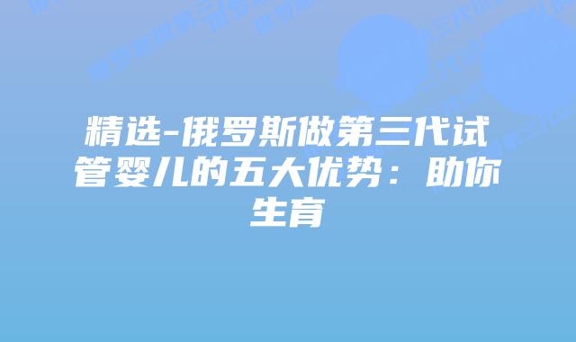 精选-俄罗斯做第三代试管婴儿的五大优势：助你生育