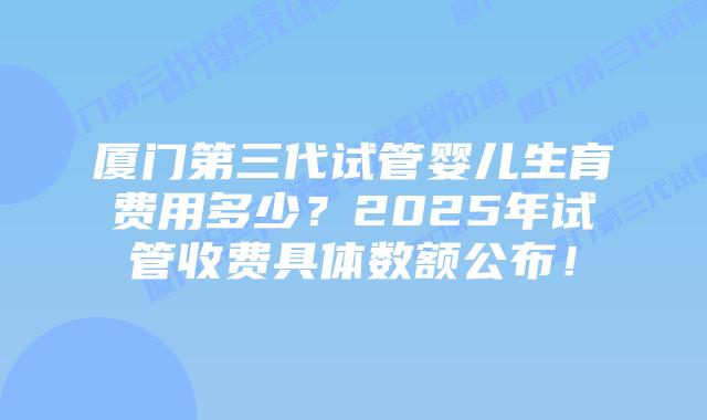厦门第三代试管婴儿生育费用多少？2025年试管收费具体数额公布！