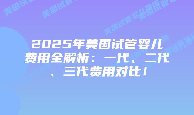 2025年美国试管婴儿费用全解析：一代、二代、三代费用对比！