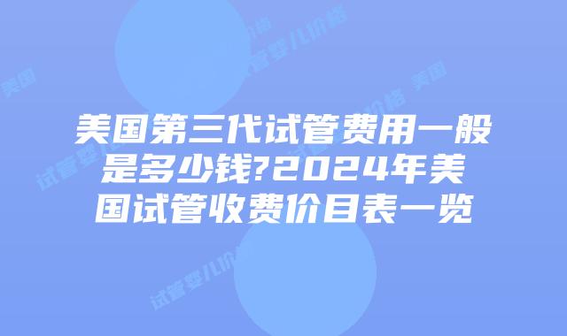 美国第三代试管费用一般是多少钱?2024年美国试管收费价目表一览