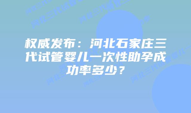 权威发布：河北石家庄三代试管婴儿一次性助孕成功率多少？