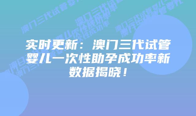 实时更新：澳门三代试管婴儿一次性助孕成功率新数据揭晓！