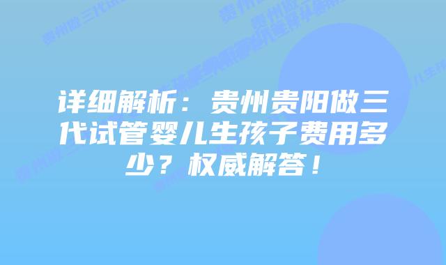 详细解析：贵州贵阳做三代试管婴儿生孩子费用多少？权威解答！