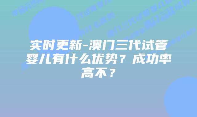 实时更新-澳门三代试管婴儿有什么优势？成功率高不？