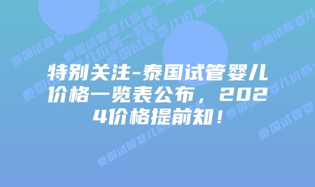 特别关注-泰国试管婴儿价格一览表公布，2024价格提前知！