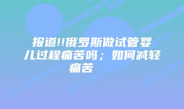 报道!!俄罗斯做试管婴儿过程痛苦吗；如何减轻痛苦    