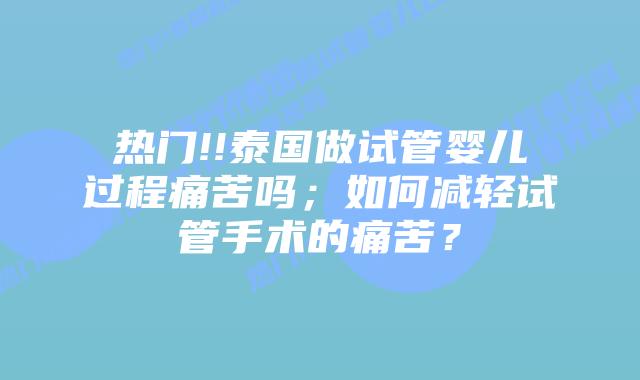 热门!!泰国做试管婴儿过程痛苦吗；如何减轻试管手术的痛苦？