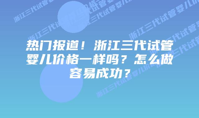 热门报道！浙江三代试管婴儿价格一样吗？怎么做容易成功？