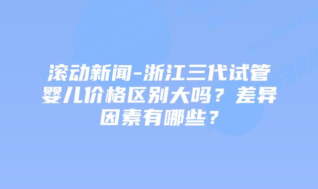 滚动新闻-浙江三代试管婴儿价格区别大吗？差异因素有哪些？