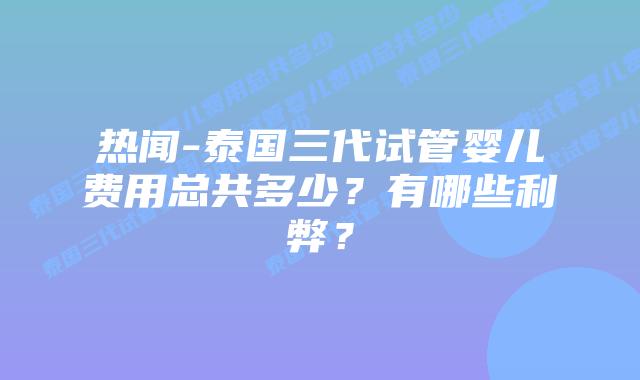 热闻-泰国三代试管婴儿费用总共多少？有哪些利弊？